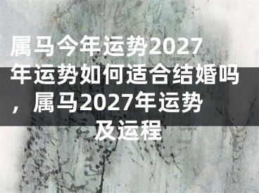 属马今年运势2027年运势如何适合结婚吗，属马2027年运势及运程