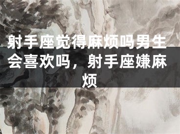 射手座觉得麻烦吗男生会喜欢吗,射手座嫌麻烦