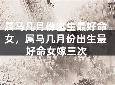 属马几月份出生最好命女，属马几月份出生最好命女嫁三次
