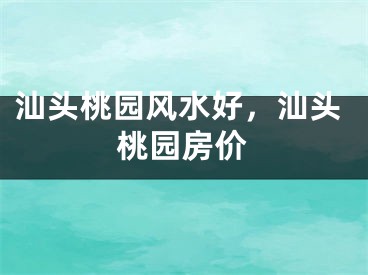 汕头桃园风水好，汕头桃园房价