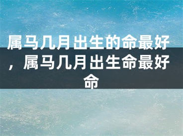属马几月出生的命最好，属马几月出生命最好命