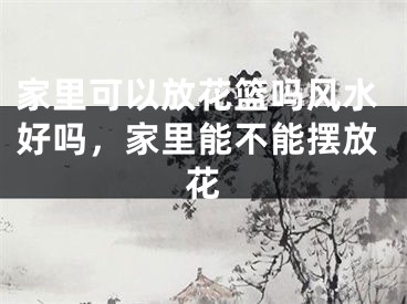 家里可以放花篮吗风水好吗，家里能不能摆放花 