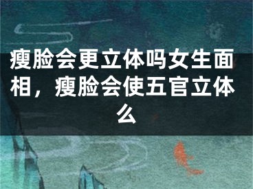 瘦脸会更立体吗女生面相，瘦脸会使五官立体么