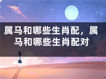 属马和哪些生肖配，属马和哪些生肖配对
