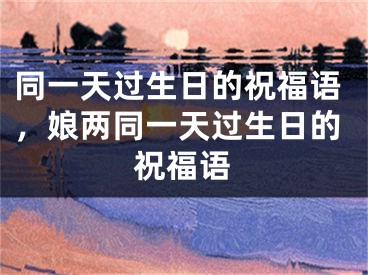 同一天过生日的祝福语，娘两同一天过生日的祝福语