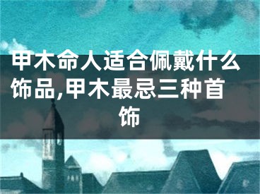 甲木命人适合佩戴什么饰品,甲木最忌三种首饰