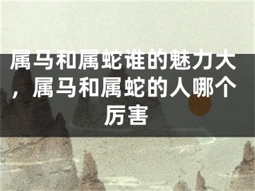 属马和属蛇谁的魅力大，属马和属蛇的人哪个厉害