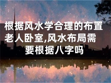 根据风水学合理的布置老人卧室,风水布局需要根据八字吗