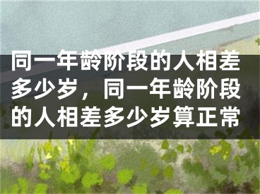 同一年龄阶段的人相差多少岁，同一年龄阶段的人相差多少岁算正常