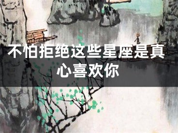 不怕拒绝这些星座是真心喜欢你