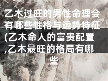 乙木过旺的男性命理会有哪些性格与运势特征(乙木命人的富贵配置,乙木最旺的格局有哪些