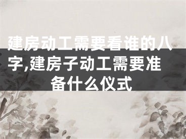 建房动工需要看谁的八字,建房子动工需要准备什么仪式
