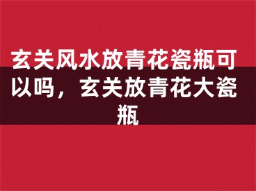 玄关风水放青花瓷瓶可以吗，玄关放青花大瓷瓶