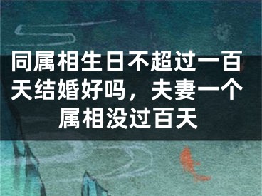 同属相生日不超过一百天结婚好吗，夫妻一个属相没过百天