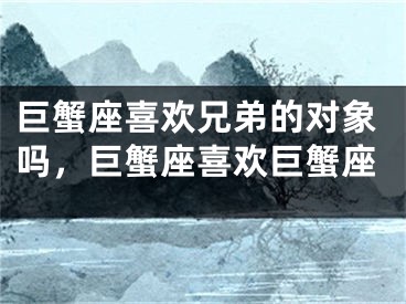 巨蟹座喜欢兄弟的对象吗，巨蟹座喜欢巨蟹座