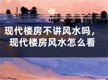 现代楼房不讲风水吗，现代楼房风水怎么看