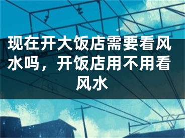 现在开大饭店需要看风水吗，开饭店用不用看风水