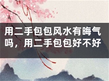 用二手包包风水有晦气吗，用二手包包好不好