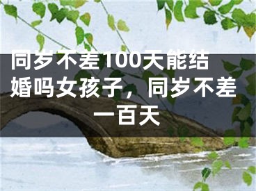 同岁不差100天能结婚吗女孩子，同岁不差一百天