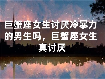 巨蟹座女生讨厌冷暴力的男生吗，巨蟹座女生真讨厌