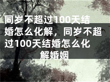 同岁不超过100天结婚怎么化解，同岁不超过100天结婚怎么化解婚姻