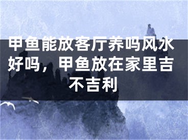 甲鱼能放客厅养吗风水好吗，甲鱼放在家里吉不吉利