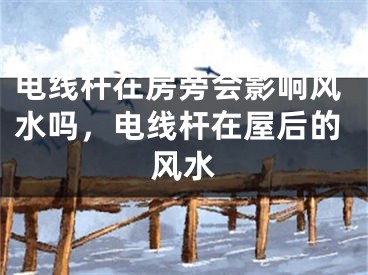 电线杆在房旁会影响风水吗，电线杆在屋后的风水
