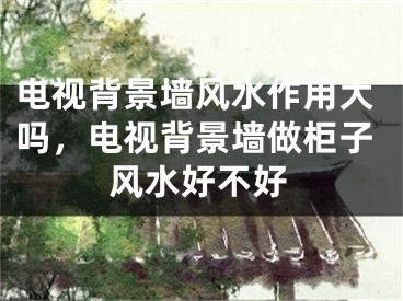 电视背景墙风水作用大吗，电视背景墙做柜子风水好不好