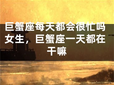 巨蟹座每天都会很忙吗女生，巨蟹座一天都在干嘛