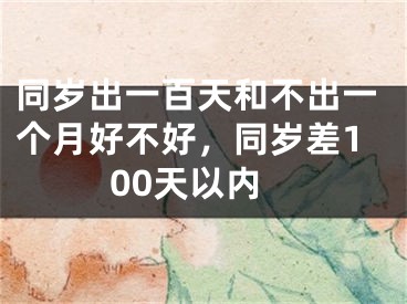 同岁出一百天和不出一个月好不好，同岁差100天以内