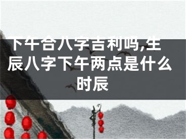 下午合八字吉利吗,生辰八字下午两点是什么时辰
