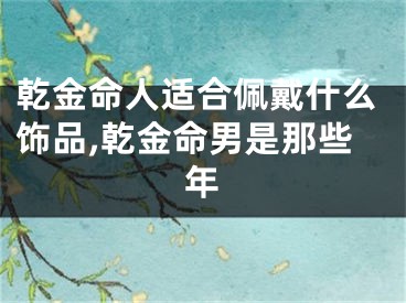 乾金命人适合佩戴什么饰品,乾金命男是那些年