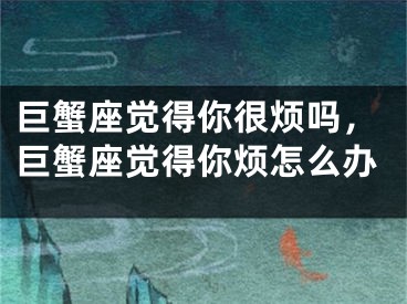 巨蟹座觉得你很烦吗，巨蟹座觉得你烦怎么办