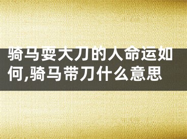 骑马耍大刀的人命运如何,骑马带刀什么意思