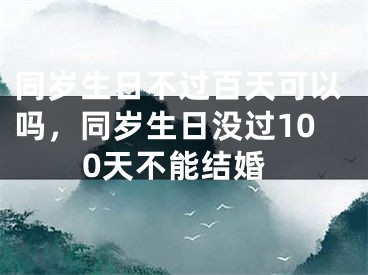 同岁生日不过百天可以吗，同岁生日没过100天不能结婚