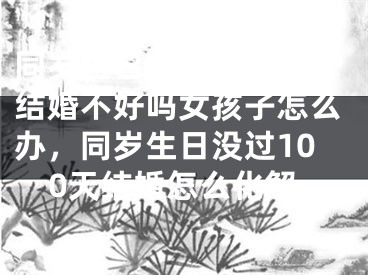 同岁生日没过100天结婚不好吗女孩子怎么办，同岁生日没过100天结婚怎么化解