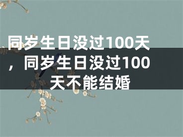 同岁生日没过100天，同岁生日没过100天不能结婚