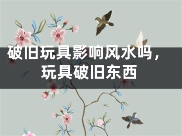 破旧玩具影响风水吗，玩具破旧东西
