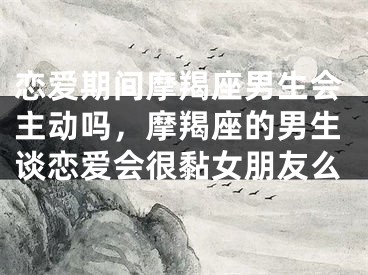 恋爱期间摩羯座男生会主动吗，摩羯座的男生谈恋爱会很黏女朋友么