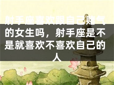 射手座喜欢跟自己赌气的女生吗，射手座是不是就喜欢不喜欢自己的人