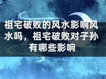 祖宅破败的风水影响风水吗,祖宅破败对子孙有哪些影响