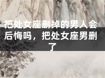 把处女座删掉的男人会后悔吗,把处女座男删了