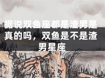 据说双鱼座都是渣男是真的吗，双鱼是不是渣男星座