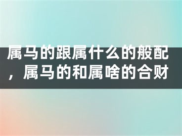 属马的跟属什么的般配，属马的和属啥的合财