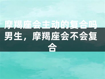 摩羯座会主动的复合吗男生，摩羯座会不会复合