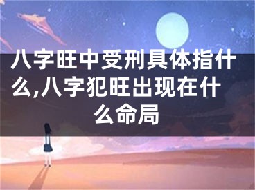 八字旺中受刑具体指什么,八字犯旺出现在什么命局