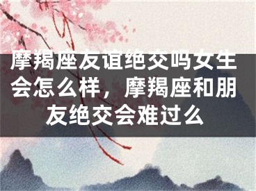 摩羯座友谊绝交吗女生会怎么样，摩羯座和朋友绝交会难过么