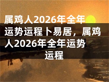 属鸡人2026年全年运势运程卜易居，属鸡人2026年全年运势运程