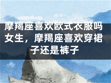 摩羯座喜欢欧式衣服吗女生,摩羯座喜欢穿裙子还是裤子