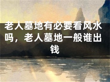老人墓地有必要看风水吗,老人墓地一般谁出钱